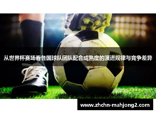 从世界杯赛场看各国球队团队配合成熟度的演进规律与竞争差异